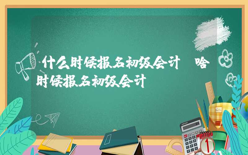 什么时候报名初级会计（啥时候报名初级会计）