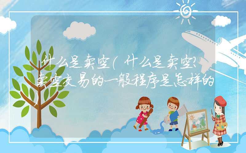 什么是卖空（什么是卖空?卖空交易的一般程序是怎样的）