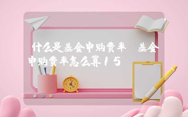 什么是基金申购费率（基金申购费率怎么算15%）