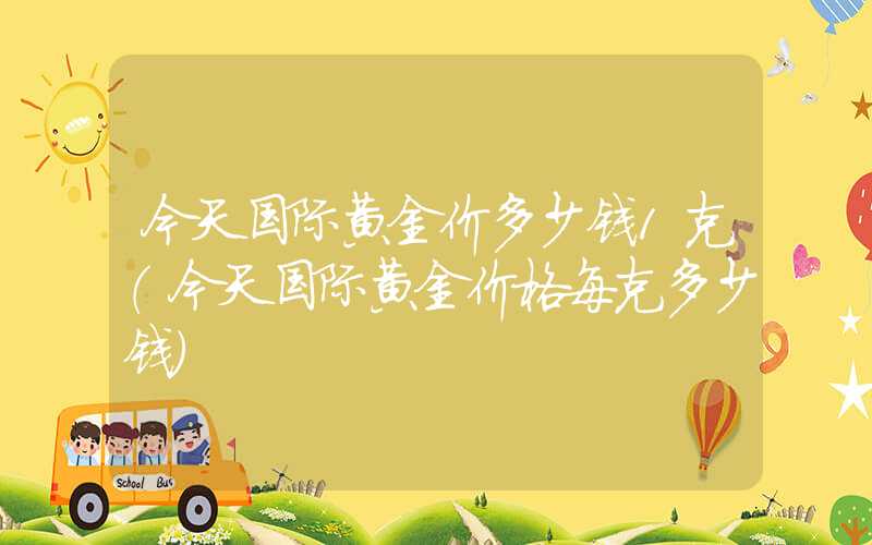 今天国际黄金价多少钱1克（今天国际黄金价格每克多少钱）