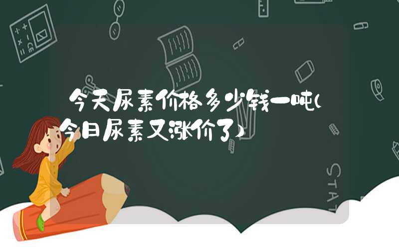 今天尿素价格多少钱一吨（今日尿素又涨价了）