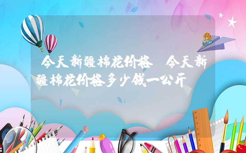 今天新疆棉花价格（今天新疆棉花价格多少钱一公斤）