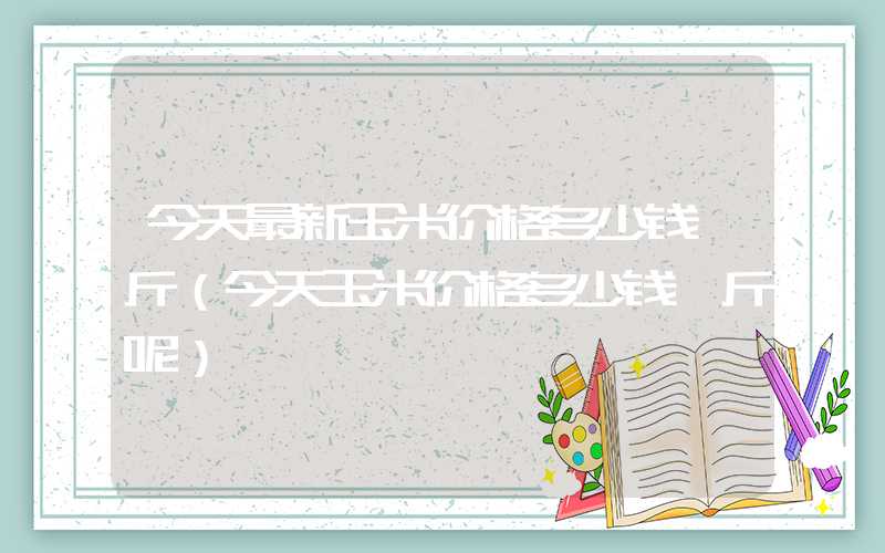 今天最新玉米价格多少钱一斤（今天玉米价格多少钱一斤呢）