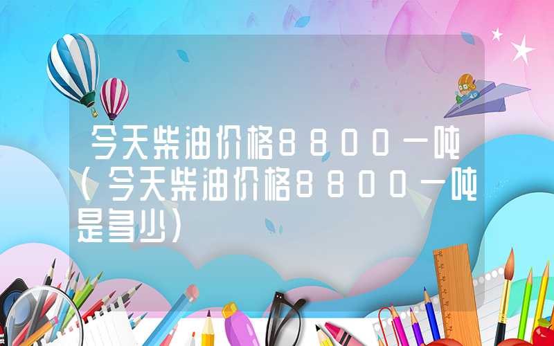 今天柴油价格8800一吨（今天柴油价格8800一吨是多少）