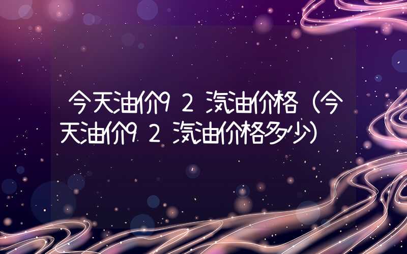 今天油价92汽油价格（今天油价92汽油价格多少）