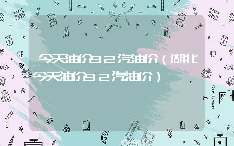 今天油价92汽油价（湖北今天油价92汽油价）