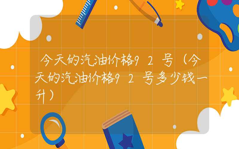 今天的汽油价格92号（今天的汽油价格92号多少钱一升）