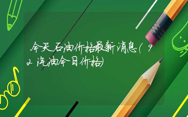 今天石油价格最新消息（92汽油今日价格）