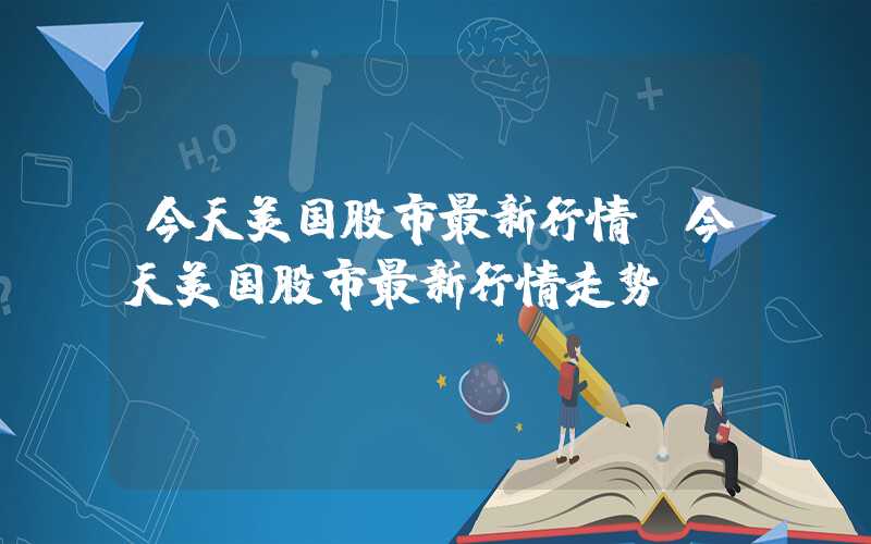 今天美国股市最新行情（今天美国股市最新行情走势）