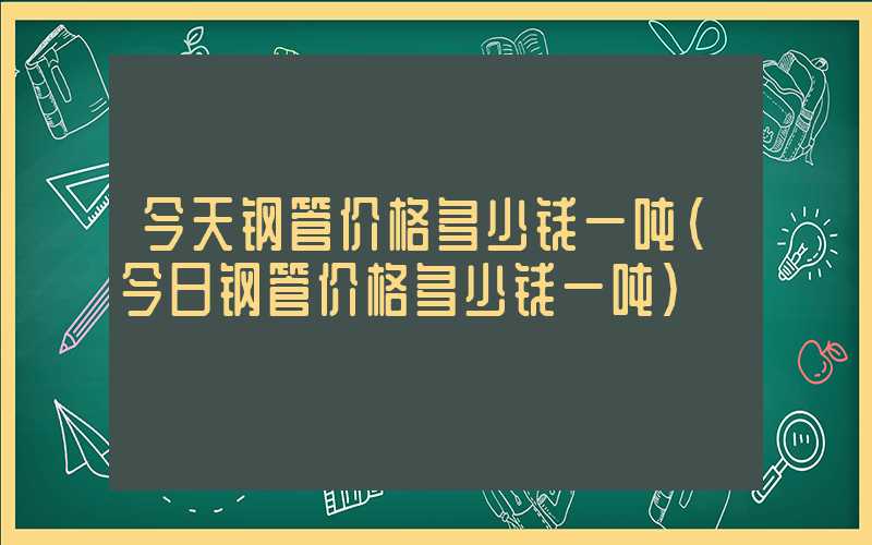 今天钢管价格多少钱一吨（今日钢管价格多少钱一吨）