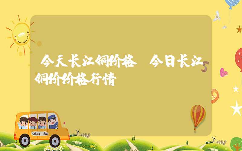 今天长江铜价格（今日长江铜价价格行情）