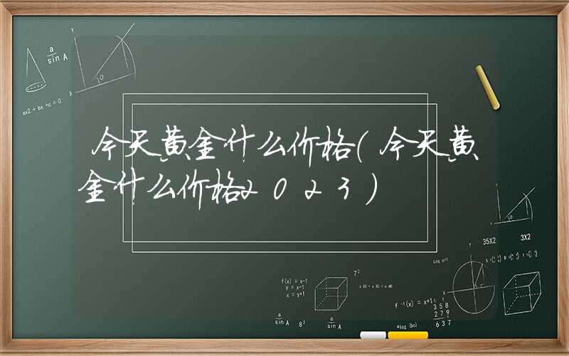 今天黄金什么价格（今天黄金什么价格2023）