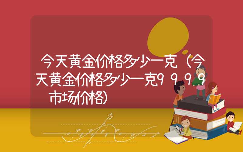 今天黄金价格多少一克（今天黄金价格多少一克9999 市场价格）