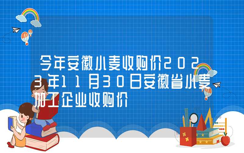 今年安徽小麦收购价2023年11月30日安徽省小麦加工企业收购价