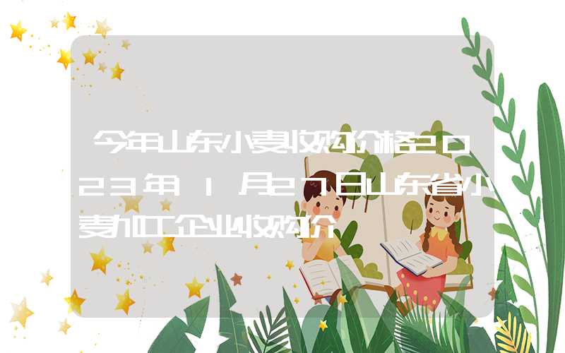 今年山东小麦收购价格2023年11月27日山东省小麦加工企业收购价