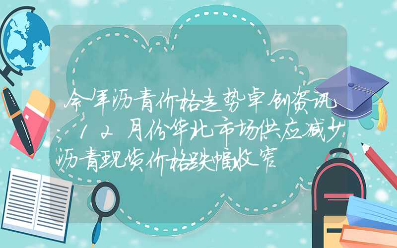 今年沥青价格走势卓创资讯：12月份华北市场供应减少沥青现货价格跌幅收窄