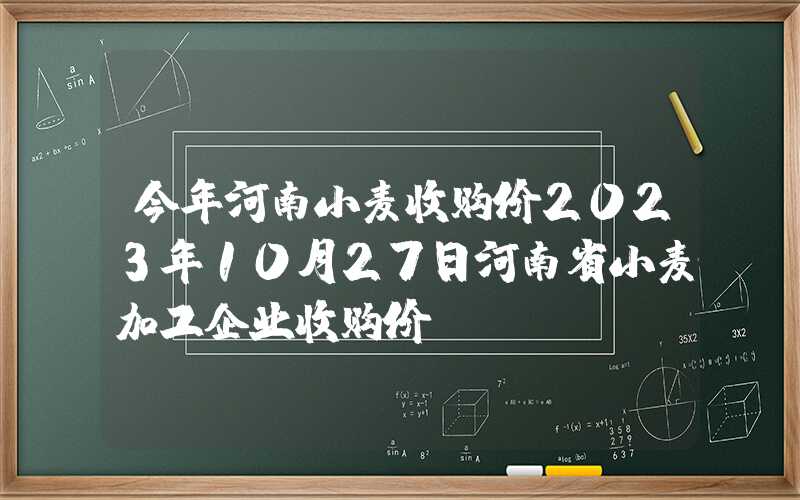 今年河南小麦收购价2023年10月27日河南省小麦加工企业收购价