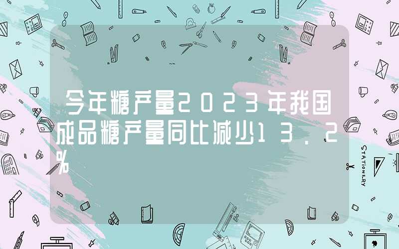 今年糖产量2023年我国成品糖产量同比减少13.2%