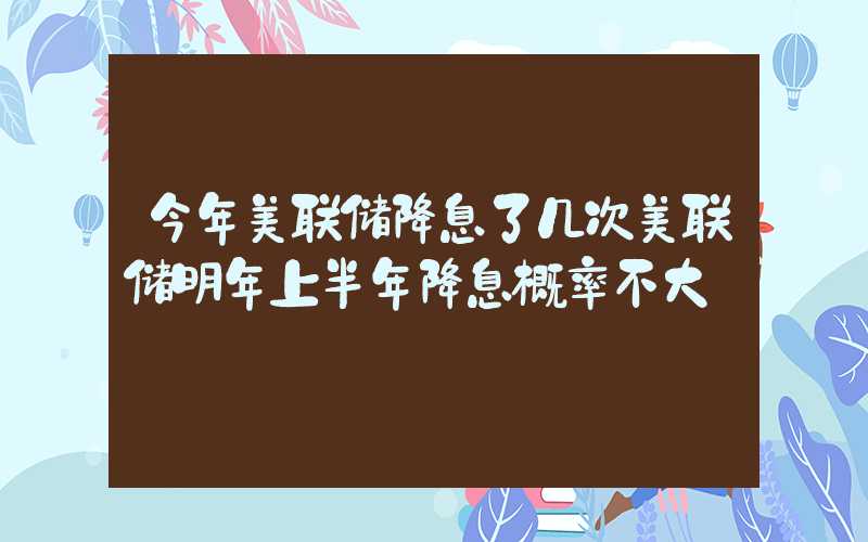 今年美联储降息了几次美联储明年上半年降息概率不大