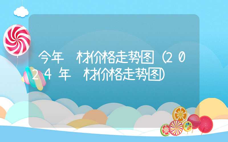 今年钢材价格走势图（2024年钢材价格走势图）