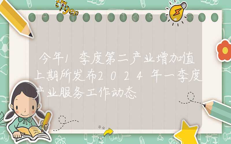 今年1季度第二产业增加值上期所发布2024年一季度产业服务工作动态