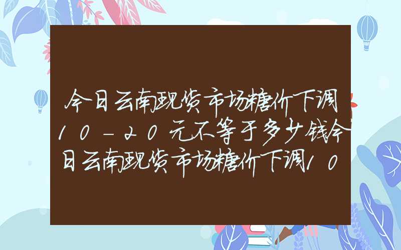 今日云南现货市场糖价下调10-20元不等于多少钱今日云南现货市场糖价下调10-20元不等