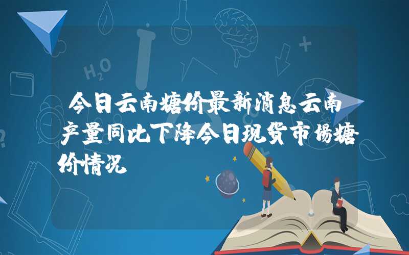 今日云南糖价最新消息云南产量同比下降今日现货市场糖价情况