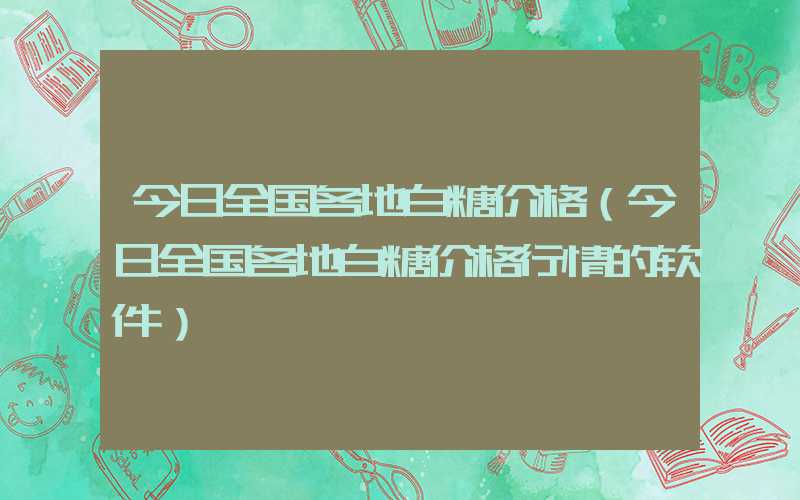 今日全国各地白糖价格（今日全国各地白糖价格行情的软件）