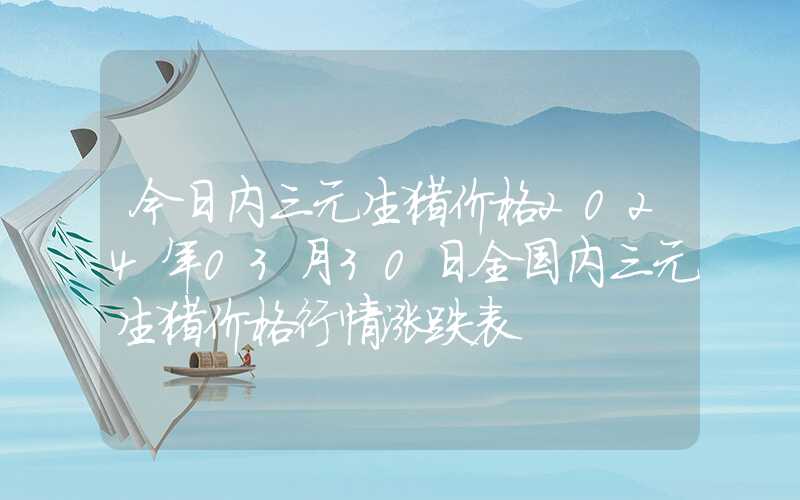 今日内三元生猪价格2024年03月30日全国内三元生猪价格行情涨跌表