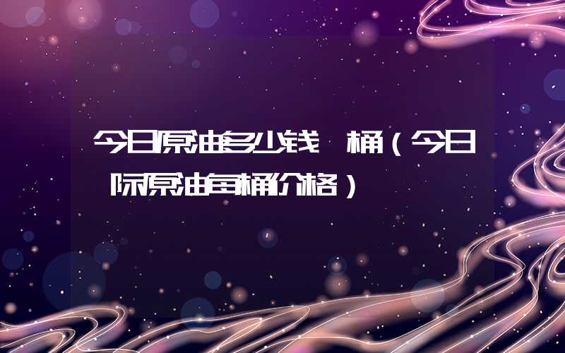 今日原油多少钱一桶（今日囯际原油每桶价格）