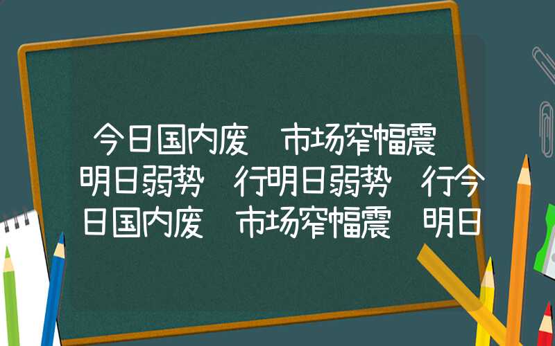 今日国内废钢市场窄幅震荡明日弱势运行明日弱势运行今日国内废钢市场窄幅震荡明日弱势运行