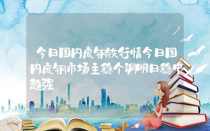 今日国内废钢铁行情今日国内废钢市场主稳个调明日稳中趋强