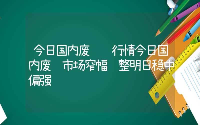 今日国内废钢铁行情今日国内废钢市场窄幅调整明日稳中偏强