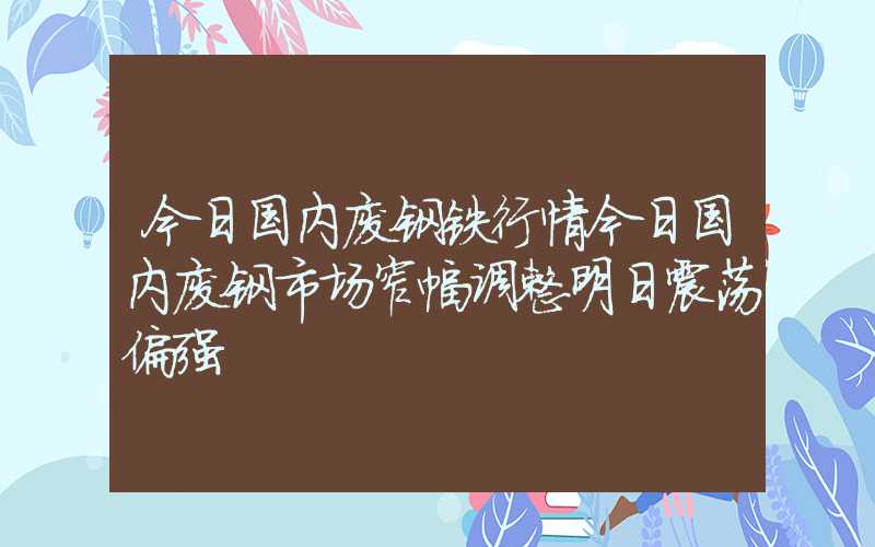 今日国内废钢铁行情今日国内废钢市场窄幅调整明日震荡偏强