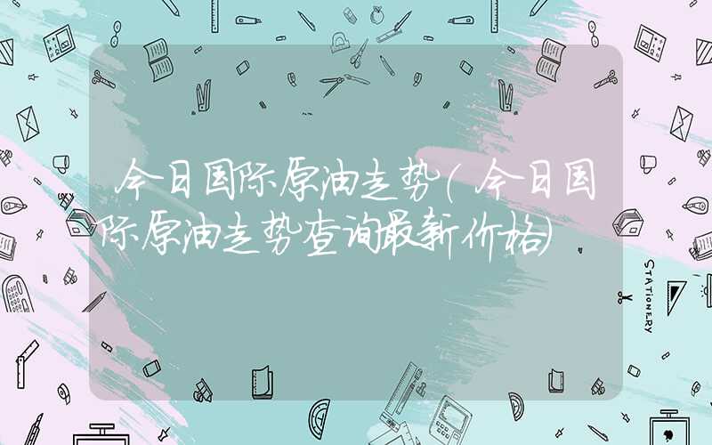 今日国际原油走势（今日国际原油走势查询最新价格）