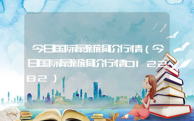 今日国际最新铜价行情（今日国际最新铜价行情012282）