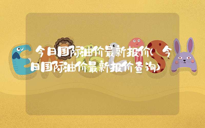 今日国际油价最新报价（今日国际油价最新报价查询）