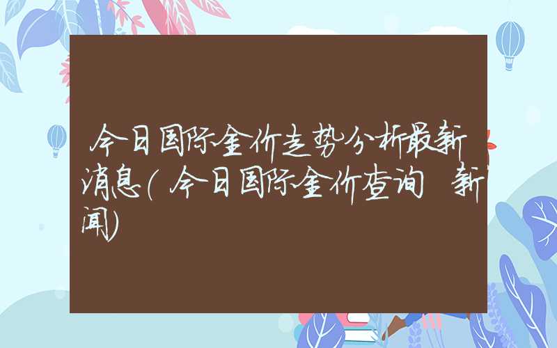 今日国际金价走势分析最新消息（今日国际金价查询 新闻）