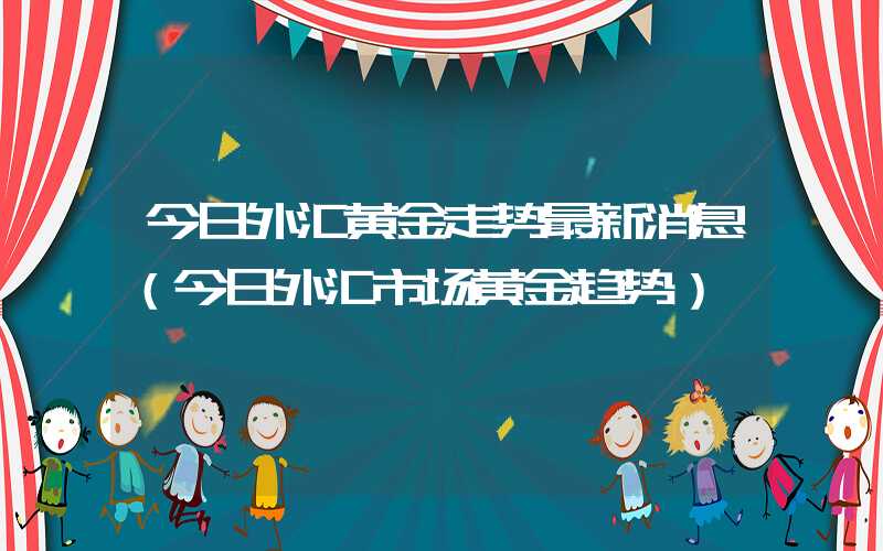 今日外汇黄金走势最新消息（今日外汇市场黄金趋势）