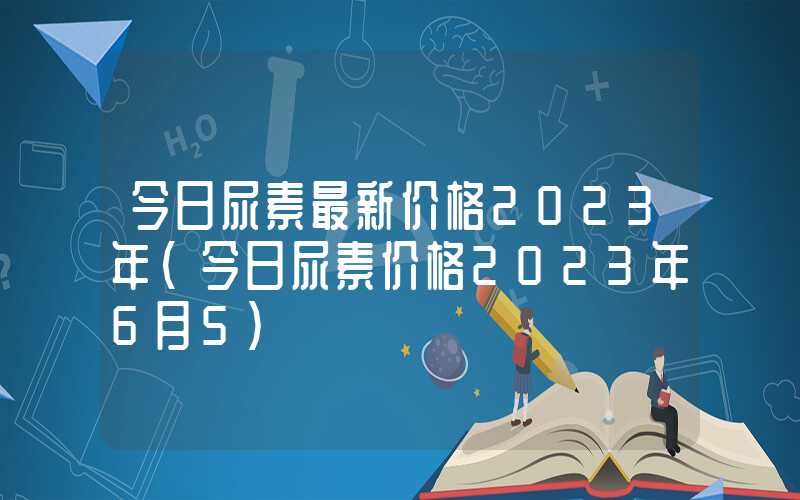 今日尿素最新价格2023年（今日尿素价格2023年6月5）