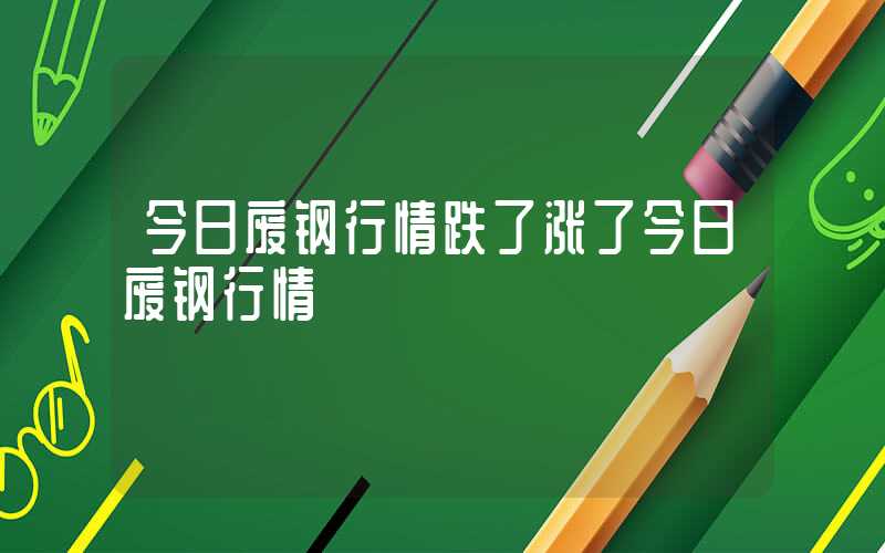 今日废钢行情跌了涨了今日废钢行情