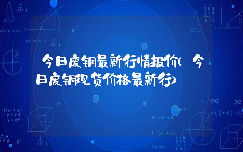 今日废铜最新行情报价（今日废铜现货价格最新行）