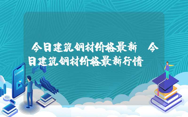 今日建筑钢材价格最新（今日建筑钢材价格最新行情）