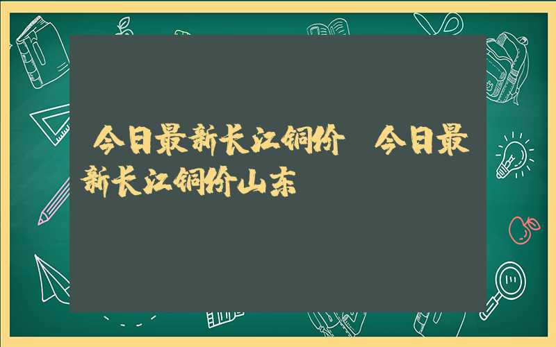 今日最新长江铜价（今日最新长江铜价山东）