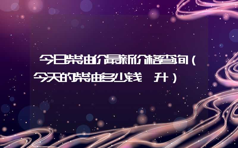 今日柴油价最新价格查询（今天的柴油多少钱一升）