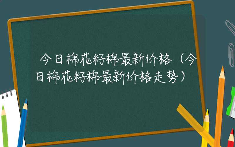 今日棉花籽棉最新价格（今日棉花籽棉最新价格走势）