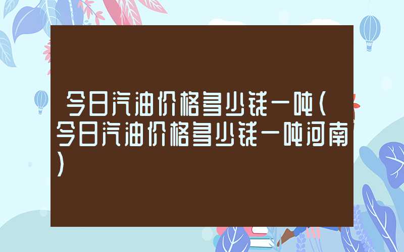 今日汽油价格多少钱一吨（今日汽油价格多少钱一吨河南）