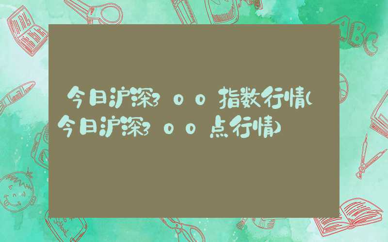 今日沪深300指数行情（今日沪深300点行情）