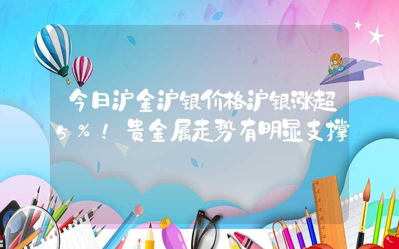 今日沪金沪银价格沪银涨超5%！贵金属走势有明显支撑