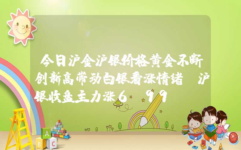 今日沪金沪银价格黄金不断创新高带动白银看涨情绪，沪银收盘主力涨6.99%